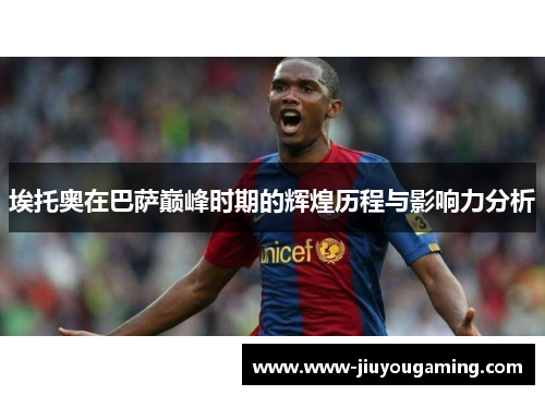埃托奥在巴萨巅峰时期的辉煌历程与影响力分析