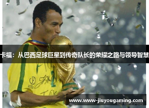 卡福：从巴西足球巨星到传奇队长的荣耀之路与领导智慧