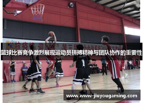 篮球比赛竞争激烈展现运动员拼搏精神与团队协作的重要性