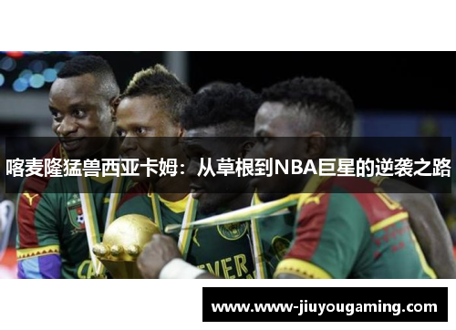 喀麦隆猛兽西亚卡姆：从草根到NBA巨星的逆袭之路