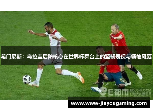希门尼斯：乌拉圭后防核心在世界杯舞台上的坚韧表现与领袖风范