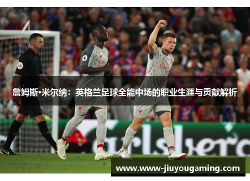 詹姆斯·米尔纳：英格兰足球全能中场的职业生涯与贡献解析