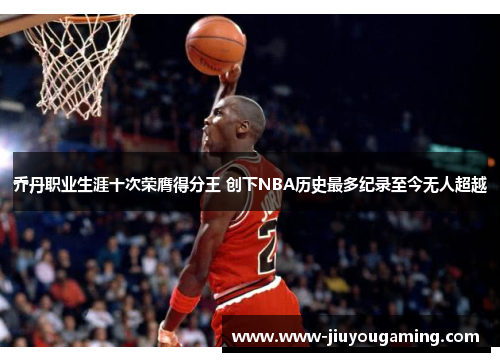 乔丹职业生涯十次荣膺得分王 创下NBA历史最多纪录至今无人超越