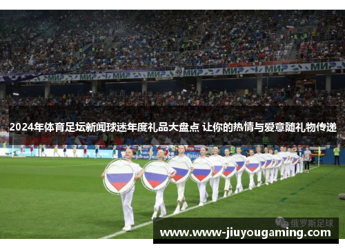 2024年体育足坛新闻球迷年度礼品大盘点 让你的热情与爱意随礼物传递