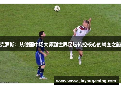 克罗斯：从德国中场大师到世界足坛传控核心的蜕变之路