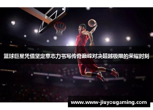 篮球巨星凭借坚定意志力书写传奇巅峰对决超越极限的荣耀时刻