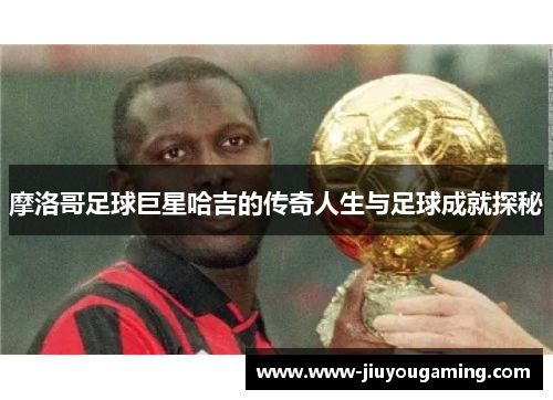 摩洛哥足球巨星哈吉的传奇人生与足球成就探秘