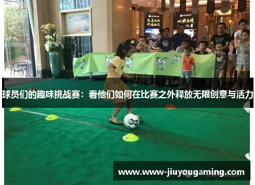 球员们的趣味挑战赛：看他们如何在比赛之外释放无限创意与活力