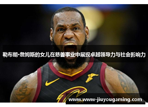 勒布朗·詹姆斯的女儿在慈善事业中展现卓越领导力与社会影响力