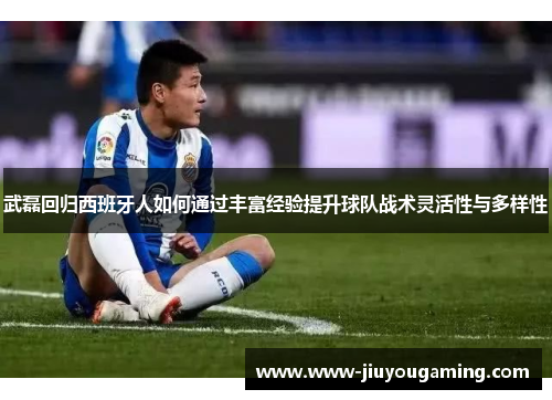 武磊回归西班牙人如何通过丰富经验提升球队战术灵活性与多样性