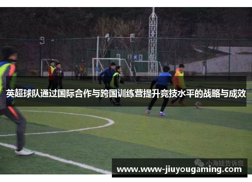英超球队通过国际合作与跨国训练营提升竞技水平的战略与成效