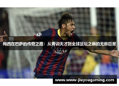 梅西在巴萨的传奇之路：从青训天才到全球足坛之巅的无敌巨星