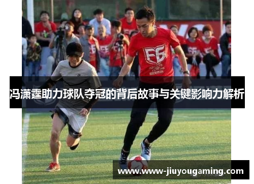 冯潇霆助力球队夺冠的背后故事与关键影响力解析