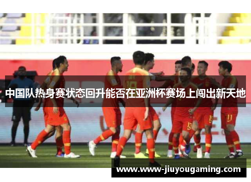 中国队热身赛状态回升能否在亚洲杯赛场上闯出新天地