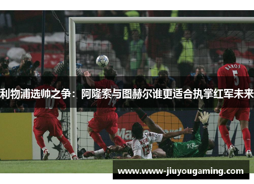 利物浦选帅之争：阿隆索与图赫尔谁更适合执掌红军未来