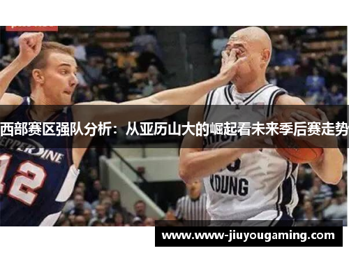 西部赛区强队分析：从亚历山大的崛起看未来季后赛走势