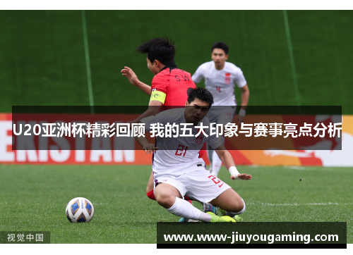 U20亚洲杯精彩回顾 我的五大印象与赛事亮点分析
