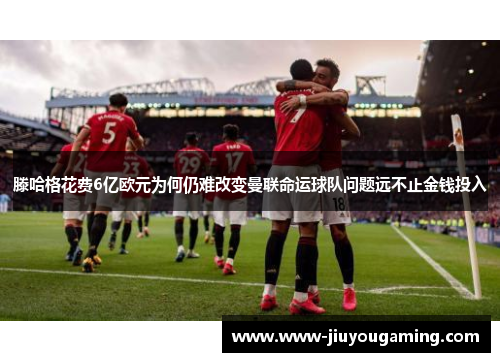 滕哈格花费6亿欧元为何仍难改变曼联命运球队问题远不止金钱投入