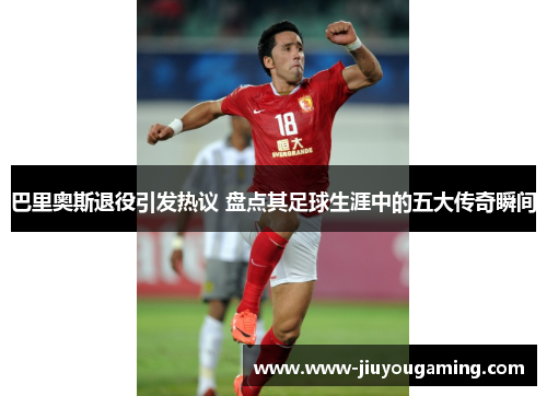 巴里奥斯退役引发热议 盘点其足球生涯中的五大传奇瞬间