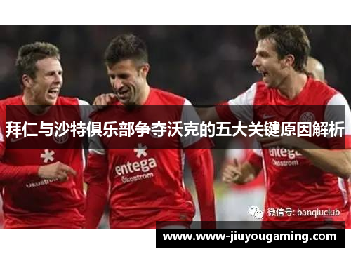 拜仁与沙特俱乐部争夺沃克的五大关键原因解析